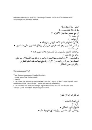 contain what conveys inductive knowledge (‘ilm naḥarī) with external indicators,
according to the preferred opinion.



                                                                         ‫ن‬         ‫إ أن‬           ‫ا‬
                                                                  1. ،         ‫د‬          ‫ق‬
                                                       2. ،        ‫قا‬                       ‫أو‬
                                                                                   3. ،     ‫أو‬
                                                                                 4. ‫.أو ا‬
                                              • ‫و‬         ‫ا‬           ‫ا‬        ‫. ول ا ا‬
•         ‫ا‬           ‫ر‬           ‫ا‬            ‫رأى و‬              ‫ر وه ا‬              ‫ا‬     ‫وا‬
                                                                                         ‫ا‬
                              •       ‫ز‬                            ‫و‬                ‫ا‬      ‫.وا‬
                                                                  •                 ‫.وا ا ا‬
              ‫ل‬           ‫ا‬           ،‫دود‬       ‫ل وا‬    ‫ول- د، و ا‬             ‫وآ - ى ا‬
        ‫ي‬         ‫ا‬       ‫ا‬                        ‫ال روا دون ا ول. و‬             ‫أ‬           ‫ا‬
                                                               ‫ر‬     ‫ا‬                  ‫. ا‬

Uncommonness ‫ا‬        ‫ا‬

Then the uncommonness (gharāba) is either:
1. at the root of the chain (sanad)
2. or not.
• The first is the absolutely–unique report (fard muḥlaq) [e.g. one–ḥadīth narrator, one–
compiler narrator, one–narrator ḥadīth, one–locality narrations].
• The second is the relatively–unique report (fard nisbī), and it is rare that the term
‘unique’ (fard) is used for it without qualification.



                                                                   ‫ن‬         ‫ا إ ان‬           ‫ا‬

                                                                       1. ،         ‫ا‬     ‫أ‬
                                                                                   2. ‫.أو‬
                                                                   •           ‫ول ا د ا‬
                                          •        ‫قا د‬       ‫إ‬   ‫-و‬          ‫ا دا‬      ‫.وا‬
 