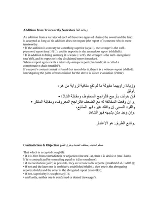 Additions from Trustworthy Narrators              ‫ز دات ا‬

An addition from a narrator of each of these two types of chains [the sound and the fair]
is accepted as long as his addition does not negate [the report of] someone who is more
trustworthy.
• If the addition is contrary to something superior (arjaḥ), the stronger is the well–
preserved report (maḥfūḥ), and its opposite is the anomalous report (shādhdh).
• If in addition to being contrary it is weak (ḥa‘īf), the stronger is the well–recognized
(ma‘rūf), and its opposite is the disclaimed report (munkar).
When a report agrees with a relatively–unique report (fard nisbī) it is called a
corroborative chain (mutābi‘).
If a report’s content (matn) is found that resembles it, then it is a witness–report (shāhid).
Investigating the paths of transmission for the above is called evaluation (i‘tibār).



                             ، ‫ه‬            ‫وا‬                          ‫وز دة راو‬
                                                                               ‫.أو‬
                            • ‫ا ذ؛‬                 ‫ظ، و‬    ‫ا ا‬       ‫ر‬         ‫ن‬
      •        ‫ا‬        ‫ا وف، و‬                  ‫ا‬        ‫ا‬           ‫ا‬    ‫.و إن و‬
                                                 ،     ‫ا‬       ‫إن وا‬       ‫وا د ا‬
                                                         ‫ا ه‬                ‫.وإن و‬

                                                                ‫ر‬     ‫ق: ه ا‬         ‫ا‬      ‫.و‬



Contradiction & Objection          ‫قا‬   ‫و‬          ‫ا‬        ‫و‬   ‫ا‬

That which is accepted (maqbūl):
• if it is free from contradiction or objection (mu‘āraḥa), then it is decisive (muḥkam).
If it is contradicted by something equal to it [in soundness]:
• if reconciliation (jam‘) is possible, they are reconcilable reports ([mukhtalif al-ḥadīth});
• if not and the later one is positively established (thābit), then one is the abrogating
report (nāsikh) and the other is the abrogated report (mansūkh);
• if not, superiority is sought (tarjīḥ);
• and lastly, neither one is confirmed or denied (tawaqquf).
 