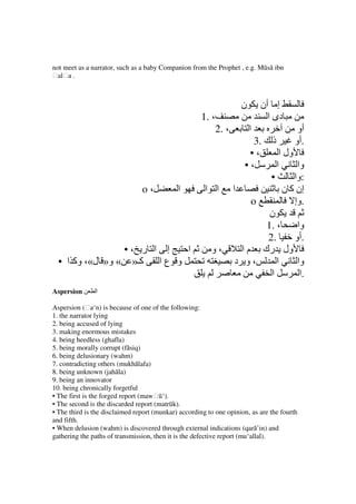 not meet as a narrator, such as a baby Companion from the Prophet , e.g. Mūsā ibn
ḥalḥa .



                                                                      ‫ن‬       ‫إ أن‬
                                                      1. ،                      ‫دى ا‬
                                                             2. ،         ‫ا‬              ‫أو‬
                                                                         3.      ‫ذ‬      ‫.أو‬
                                                                        •،      ‫ول ا‬
                                                                       •،      ‫ا‬      ‫وا‬
                                                                             •       ‫:وا‬
                                o،           ‫ا‬         ‫ا ا‬          ‫ا‬            ‫إن آ ن‬
                                                                          o          ‫.وإ‬
                                                                             ‫ن‬
                                                                            1. ،      ‫وا‬
                                                                            2.       ‫.أو‬
                 •، ‫إ ا ر‬   ‫ا‬                            ‫،و‬            ‫ول رك م ا‬
  • ‫آـ» « و» ل«، وآ ا‬  ‫و عا‬                                          ‫،و د‬      ‫ا‬      ‫وا‬
                                                                             ‫ا‬         ‫.ا‬
Aspersion      ‫ا‬

Aspersion (ḥa‘n) is because of one of the following:
1. the narrator lying
2. being accused of lying
3. making enormous mistakes
4. being heedless (ghafla)
5. being morally corrupt (fāsiq)
6. being delusionary (wahm)
7. contradicting others (mukhālafa)
8. being unknown (jahāla)
9. being an innovator
10. being chronically forgetful
• The first is the forged report (mawḥū‘).
• The second is the discarded report (matrūk).
• The third is the disclaimed report (munkar) according to one opinion, as are the fourth
and fifth.
• When delusion (wahm) is discovered through external indications (qarā’in) and
gathering the paths of transmission, then it is the defective report (mu‘allal).
 
