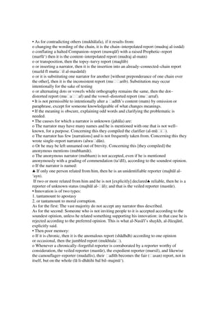 • As for contradicting others (mukhālafa), if it results from:
o changing the wording of the chain, it is the chain–interpolated report (mudraj al-isnād)
o conflating a halted Companion–report (mawqūf) with a raised Prophetic–report
(marfū‘) then it is the content–interpolated report (mudraj al-matn)
o or transposition, then the topsy–turvy report (maqlūb)
o or inserting a narrator, then it is the insertion into an already–connected–chain report
(mazīd fī muttaḥil al-masānīd)
o or it is substituting one narrator for another [without preponderance of one chain over
the other], then it is the inconsistent report (muḥḥarib). Substitution may occur
intentionally for the sake of testing
o or alternating dots or vowels while orthography remains the same, then the dot–
distorted report (muḥaḥḥaf) and the vowel–distorted report (muḥarraf).
• It is not permissible to intentionally alter a ḥadīth’s content (matn) by omission or
paraphrase, except for someone knowledgeable of what changes meanings.
• If the meaning is obscure, explaining odd words and clarifying the problematic is
needed.
• The causes for which a narrator is unknown (jahāla) are:
o The narrator may have many names and he is mentioned with one that is not well–
known, for a purpose. Concerning this they compiled the clarifier (al-mūḥiḥ).
o The narrator has few [narrations] and is not frequently taken from. Concerning this they
wrote single–report narrators (alwuḥdān).
o Or he may be left unnamed out of brevity. Concerning this [they compiled] the
anonymous mentions (mubhamāt).
o The anonymous narrator (mubham) is not accepted, even if he is mentioned
anonymously with a grading of commendation (ta‘dīl), according to the soundest opinion.
o If the narrator is named:
♣ If only one person related from him, then he is an unidentifiable reporter (majhūl al-
‘ayn).
 If two or more related from him and he is not [explicitly] declared♣ reliable, then he is a
reporter of unknown status (majhūl al-ḥāl); and that is the veiled reporter (mastūr).
• Innovation is of two types:
1. tantamount to apostasy
2. or tantamount to moral corruption.
As for the first: The vast majority do not accept any narrator thus described.
As for the second: Someone who is not inviting people to it is accepted according to the
soundest opinion, unless he related something supporting his innovation: in that case he is
rejected according to the preferred opinion. This is what al-Nasā'ī’s shaykh, al-Jūzajānī,
explicitly said.
• Then poor memory:
o If it is chronic, then it is the anomalous report (shādhdh) according to one opinion
or occasional, then the jumbled report (mukhtalaḥ).
o Whenever a chronically–forgetful reporter is corraborated by a reporter worthy of
consideration, the veiled reporter (mastūr), the expedient reporter (mursil), and likewise
the camouflager–reporter (mudallis), their ḥadīth becomes the fair (ḥasan) report, not in
itself, but on the whole (lā li-dhātihi bal bil–majmū‘).
 