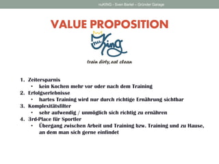 VALUE PROPOSITION 
nuKING - Sven Bartel – Gründer Garage 
1.Zeitersparnis 
•kein Kochen mehr vor oder nach dem Training 
2.Erfolgserlebnisse 
•hartes Training wird nur durch richtige Ernährung sichtbar 
3.Komplexitätsfilter 
•sehr aufwendig / unmöglich sich richtig zu ernähren 
4.3rd-Place für Sportler 
•Übergang zwischen Arbeit und Training bzw. Training und zu Hause, an dem man sich gerne einfindet  