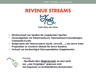 REVENUE STREAMS 
nuKING - Sven Bartel – Gründer Garage 
• Direktverkauf von Speißen für (angehende) Sportler 
• Zusatzabgebote wie Körperanalysen, Informationsveranstaltungen, 
Community-Events 
• Kooperation mit Fitnesscentern (mcfit, cleverfit, …) um deren Value 
Proposition zu erweitern (Rabatt für deren Kunden) 
• Verkauf von hochwertigen Fitnessprodukten (Supplements) 
Pricing: 
- Abo-Model über Mitgliedschaft, da dort nicht 
nur „zum Vergnügen“ gegessen wird 
(im Gegensatz zu herkömmlichen Restaurants) 
 
