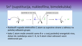 Sn2 (supstitucija, nukleofilna, bimolekulska)
• Nukleofil napada elektrofilni C atom sa suprotne strane u odnosu na
položaj odlazeće grupe;
• kako C atom može smestiti samo 8 e- u svoj poslednji energetski nivo,
dolazi do raskidanja veze C−X, te X atom izlazi odnoseći vezni
elektronski par.
 