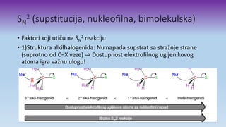 SN
2 (supstitucija, nukleofilna, bimolekulska)
• Faktori koji utiču na SN
2 reakciju
• 1)Struktura alkilhalogenida: Nu-napada supstrat sa stražnje strane
(suprotno od C−X veze) ⇒ Dostupnost elektrofilnog ugljenikovog
atoma igra važnu ulogu!
 