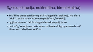 SN
2 (supstitucija, nukleofilna, bimolekulska)
• Tri alkilne grupe tercijarnog alkil-halogenida sprečavaju Nu- da se
približi tercijarnom Catomu (nepodležu SN
2 reakciji);
• ugljikov atom u 1°alkil-halogenidima dostupniji je Nu-
• brzina SN
2 reakcija ne zavisi samo od broja alkil grupa vezanih za C
atom, veći od njihove veličine:
 