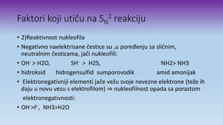 Faktori koji utiču na SN
2 reakciju
• 2)Reaktivnost nukleofila
• Negativno naelektrisane čestice su ,u poređenju sa sličnim,
neutralnim česticama, jači nukleofili:
• OH- > H2O, SH- > H2S, -NH2> NH3
• hidroksid hidrogensulfid sumporovodik amid amonijak
• Elektronegativniji elementi jače vežu svoje nevezne elektrone (teže ih
daju u novu vezu s elektrofilom) ⇒ nukleofilnost opada sa porastom
elektronegativnosti:
• OH->F-, NH3>H2O
 