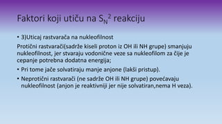Faktori koji utiču na SN
2 reakciju
• 3)Uticaj rastvarača na nukleofilnost
Protični rastvarači(sadrže kiseli proton iz OH ili NH grupe) smanjuju
nukleofilnost, jer stvaraju vodonične veze sa nukleofilom za čije je
cepanje potrebna dodatna energija;
• Pri tome jače solvatiraju manje anjone (lakši pristup).
• Neprotični rastvarači (ne sadrže OH ili NH grupe) povećavaju
nukleofilnost (anjon je reaktivniji jer nije solvatiran,nema H veza).
 