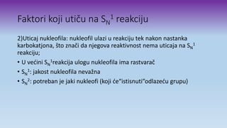 Faktori koji utiču na SN
1 reakciju
2)Uticaj nukleofila: nukleofil ulazi u reakciju tek nakon nastanka
karbokatjona, što znači da njegova reaktivnost nema uticaja na SN
1
reakciju;
• U većini SN
1reakcija ulogu nukleofila ima rastvarač
• SN
1: jakost nukleofila nevažna
• SN
2: potreban je jaki nukleofi (koji će“istisnuti”odlazeću grupu)
 