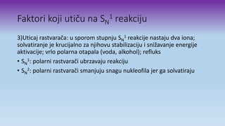 Faktori koji utiču na SN
1 reakciju
3)Uticaj rastvarača: u sporom stupnju SN
1 reakcije nastaju dva iona;
solvatiranje je krucijalno za njihovu stabilizaciju i snižavanje energije
aktivacije; vrlo polarna otapala (voda, alkohol); refluks
• SN
1: polarni rastvarači ubrzavaju reakciju
• SN
2: polarni rastvarači smanjuju snagu nukleofila jer ga solvatiraju
 