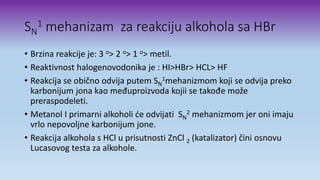 SN
1 mehanizam za reakciju alkohola sa HBr
• Brzina reakcije je: 3 o> 2 o> 1 o> metil.
• Reaktivnost halogenovodonika je : HI>HBr> HCL> HF
• Reakcija se obično odvija putem SN
1mehanizmom koji se odvija preko
karbonijum jona kao međuproizvoda kojii se takođe može
preraspodeleti.
• Metanol I primarni alkoholi će odvijati SN
2 mehanizmom jer oni imaju
vrlo nepovoljne karbonijum jone.
• Reakcija alkohola s HCl u prisutnosti ZnCl 2 (katalizator) čini osnovu
Lucasovog testa za alkohole.
 