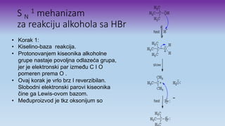 S N
1 mehanizam
za reakciju alkohola sa HBr
• Korak 1:
• Kiselino-baza reakcija.
• Protonovanjem kiseonika alkoholne
grupe nastaje povoljna odlazeća grupa,
jer je elektronski par između C I O
pomeren prema O .
• Ovaj korak je vrlo brz I reverzibilan.
Slobodni elektronski parovi kiseonika
čine ga Lewis-ovom bazom.
• Međuproizvod je tkz oksonijum so
 