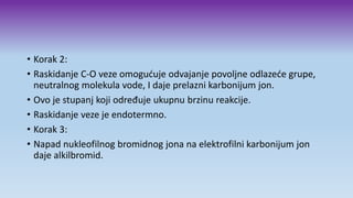 • Korak 2:
• Raskidanje C-O veze omogućuje odvajanje povoljne odlazeće grupe,
neutralnog molekula vode, I daje prelazni karbonijum jon.
• Ovo je stupanj koji određuje ukupnu brzinu reakcije.
• Raskidanje veze je endotermno.
• Korak 3:
• Napad nukleofilnog bromidnog jona na elektrofilni karbonijum jon
daje alkilbromid.
 