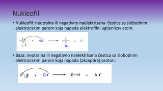 Nukleofil
• Nukleofil: neutralna ili negativno naelektrisana čestica sa slobodnim
elektronskim parom koja napada elektrofilni ugljenikov atom.
• Baza: neutralna ili negativno naelektrisana čestica sa slobodnim
elektronskim parom koja napada (akceptira) proton.
 