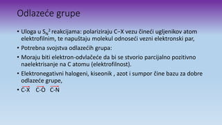 Odlazeće grupe
• Uloga u SN
2 reakcijama: polariziraju C−X vezu čineći ugljenikov atom
elektrofilnim, te napuštaju molekul odnoseći vezni elektronski par,
• Potrebna svojstva odlazećih grupa:
• Moraju biti elektron-odvlačeće da bi se stvorio parcijalno pozitivno
naelektrisanje na C atomu (elektrofilnost).
• Elektronegativni halogeni, kiseonik , azot i sumpor čine bazu za dobre
odlazeće grupe,
• C-X C-O C-N
 