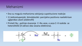 Mehanizmi
• Dva su moguća mehanizma odvijanja supstitucione reakcije:
• 1) Jednostupanjski, bimolekulski: parcijalno pozitivno naelektrisan
ugljenikov atom (elektrofil)
• Privlači Nu-, počinje stvaranje C−Nu veze, a veza C−X raskida se
heterolitički (X odnosi oba vezana elektrona).
 