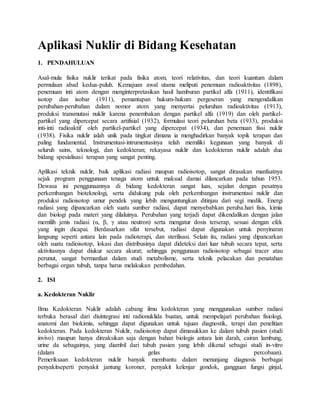Aplikasi Nuklir di Bidang Kesehatan
1. PENDAHULUAN
Asal-mula fisika nuklir terikat pada fisika atom, teori relativitas, dan teori kuantum dalam
permulaan abad kedua-puluh. Kemajuan awal utama meliputi penemuan radioaktivitas (1898),
penemuan inti atom dengan menginterpretasikan hasil hamburan partikel alfa (1911), identifikasi
isotop dan isobar (1911), pemantapan hukum-hukum pergeseran yang mengendalikan
perubahan-perubahan dalam nomor atom yang menyertai peluruhan radioaktivitas (1913),
produksi transmutasi nuklir karena penembakan dengan partikel alfa (1919) dan oleh partikel-
partikel yang dipercepat secara artifisial (1932), formulasi teori peluruhan beta (1933), produksi
inti-inti radioaktif oleh partikel-partikel yang dipercepat (1934), dan penemuan fissi nuklir
(1938). Fisika nuklir ialah unik pada tingkat dimana ia menghadirkan banyak topik terapan dan
paling fundamental. Instrumentasi-intrumentasinya telah memiliki kegunaan yang banyak di
seluruh sains, teknologi, dan kedokteran; rekayasa nuklir dan kedokteran nuklir adalah dua
bidang spesialisasi terapan yang sangat penting.
Aplikasi teknik nuklir, baik aplikasi radiasi maupun radioisotop, sangat dirasakan manfaatnya
sejak program penggunaan tenaga atom untuk maksud damai dilancarkan pada tahun 1953.
Dewasa ini penggunaannya di bidang kedokteran sangat luas, sejalan dengan pesatnya
perkembangan bioteknologi, serta didukung pula oleh perkembangan instrumentasi nuklir dan
produksi radioisotop umur pendek yang lebih menguntungkan ditinjau dari segi medik. Energi
radiasi yang dipancarkan oleh suatu sumber radiasi, dapat menyebabkan peruba.hari fisis, kimia
dan biologi pada materi yang dilaluinya. Perubahan yang terjadi dapat dikendalikan dengan jalan
memilih jenis radiasi (α, β, γ atau neutron) serta mengatur dosis terserap, sesuai dengan efek
yang ingin dicapai. Berdasarkan sifat tersebut, radiasi dapat digunakan untuk penyinaran
langsung seperti antara lain pada radioterapi, dan sterilisasi. Selain itu, radiasi yang dipancarkan
oleh suatu radioisotop, lokasi dan distribusinya dapat dideteksi dari luar tubuh secara tepat, serta
aktivitasnya dapat diukur secara akurat; sehingga penggunaan radioisotop sebagai tracer atau
perunut, sangat bermanfaat dalam studi metabolisme, serta teknik pelacakan dan penatahan
berbagai organ tubuh, tanpa harus melakukan pembedahan.
2. ISI
a. Kedokteran Nuklir
Ilmu Kedokteran Nuklir adalah cabang ilmu kedokteran yang menggunakan sumber radiasi
terbuka berasal dari disintegrasi inti radionuklida buatan, untuk mempelajari perubahan fisiologi,
anatomi dan biokimia, sehingga dapat digunakan untuk tujuan diagnostik, terapi dan penelitian
kedokteran. Pada kedokteran Nuklir, radioisotop dapat dimasukkan ke dalam tubuh pasien (studi
invivo) maupun hanya direaksikan saja dengan bahan biologis antara lain darah, cairan lambung,
urine da sebagainya, yang diambil dari tubuh pasien yang lebih dikenal sebagai studi in-vitro
(dalam gelas percobaan).
Pemeriksaan kedokteran nuklir banyak membantu dalam menunjang diagnosis berbagai
penyakitseperti penyakit jantung koroner, penyakit kelenjar gondok, gangguan fungsi ginjal,
 