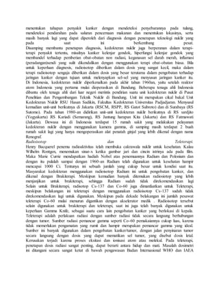 menentukan tahapan penyakit kanker dengan mendeteksi penyebarannya pada tulang,
mendeteksi pendarahan pada saluran pencernaan makanan dan menentukan lokasinya, serta
masih banyak lagi yang dapat diperoleh dari diagnosis dengan penerapan teknologi nuklir yang
pada saat ini berkembang pesat.
Disamping membantu penetapan diagnosis, kedokteran nuklir juga berperanan dalam terapi-
terapi penyakit tertentu, misalnya kanker kelenjar gondok, hiperfungsi kelenjar gondok yang
membandel terhadap pemberian obat-obatan non radiasi, keganasan sel darah merah, inflamasi
(peradangan)sendi yang sulit dikendalikan dengan menggunakan terapi obat-obatan biasa. Bila
untuk keperluan diagnosis, radioisotop diberikan dalam dosis yang sangat kecil, maka dalam
terapi radioisotop sengaja diberikan dalam dosis yang besar terutama dalam pengobatan terhadap
jaringan kanker dengan tujuan untuk melenyapkan sel-sel yang menyusun jaringan kanker itu.
Di Indonesia, kedokteran nuklir diperkenalkan pada akhir tahun 1960an, yaitu setelah reaktor
atom Indonesia yang pertama mulai dioperasikan di Bandung. Beberapa tenaga ahli Indonesia
dibantu oleh tenaga ahli dari luar negeri merintis pendirian suatu unit kedokteran nuklir di Pusat
Penelitian dan Pengembangan Teknik Nuklir di Bandung. Unit ini merupakan cikal bakal Unit
Kedokteran Nuklir RSU Hasan Sadikin, Fakultas Kedokteran Universitas Padjadjaran. Menyusul
kemudian unit-unit berikutnya di Jakarta (RSCM, RSPP, RS Gatot Subroto) dan di Surabaya (RS
Sutomo). Pada tahun 1980-an didirikan unit-unit kedokteran nuklir berikutnya di RS sardjito
(Yogyakarta) RS Kariadi (Semarang), RS Jantung harapan Kita (Jakarta) dan RS Fatmawati
(Jakarta). Dewasa ini di Indonesia terdapat 15 rumah sakit yang melakukan pelayanan
kedokteran nuklir dengan menggunakan kamera gamma, di samping masih terdapat 2 buah
rumah sakit lagi yang hanya mengoperasikan alat penatah ginjal yang lebih dikenal dengan nama
Renograf.
Radioisotop dan Teleterapi.
Henry Bacquerel penemu radioaktivitas telah membuka cakrawala nuklir untuk kesehatan. Kalau
Wilhelm Rontgen, menemukan sinar-x ketika gambar jari dan cincin istrinya ada pada film.
Maka Marie Currie mendapatkan hadiah Nobel atas penemuannya Radium dan Polonium dan
dengan itu pulalah sampai dengan 1960-an Radium telah digunakan untuk kesehatan hampir
mencapai 1000 Ci. Tentunya ini sebuah jumlah yang cukup besar untuk kondisi saat itu.
Masyarakat kedokteran menggunakan radioisotop Radium ini untuk pengobatan kanker, dan
dikenal dengan Brakiterapi. Meskipun kemudian banyak ditemukan radiosiotop yang lebih
menjanjikan untuk brakiterapi, sehingga Radium sudah tidak direkomendasikan lagi
Selain untuk Brakiterapi, radisotop Cs-137 dan Co-60 juga dimanfaatkan untuk Teleterapi,
meskipun belakangan ini teleterapi dengan menggunakan radioisotop Cs-137 sudah tidak
direkomendasikan lagi untuk digunakan. Meskipun pada dekade belakangan ini jumlah pesawat
teleterapi Co-60 mulai menurun digantikan dengan akselerator medik . Radioisotop tersebut
selain digunakan untuk brakiterapi dan teleterapi, saat ini juga telah banyak digunakan untuk
keperluan Gamma Knife, sebagai suatu cara lain pengobatan kanker yang berlokasi di kepala.
Teleterapi adalah perlakuan radiasi dengan sumber radiasi tidak secara langsung berhubungan
dengan tumor. Sumber radiasi pemancar gamma seperti Co-60 pemakaiannya cukup luas, karena
tidak memerlukan pengamatan yang rumit dan hampir merupakan pemancar gamma yang ideal.
Sumber ini banyak digunakan dalam pengobatan kanker/tumor, dengan jalan penyinaran tumor
secara langsung dengan dosis yang dapat mematikan sel tumor, yang disebut dosis letal.
Kerusakan terjadi karena proses eksitasi dan ionisasi atom atau molekul. Pada teleterapi,
penetapan dosis radiasi sangat penting, dapat berarti antara hidup dan mati. Masalah dosimetri
ini ditangani secara sangat ketat di bawah pengawasan Badan Internasional WHO dan IAEA
 