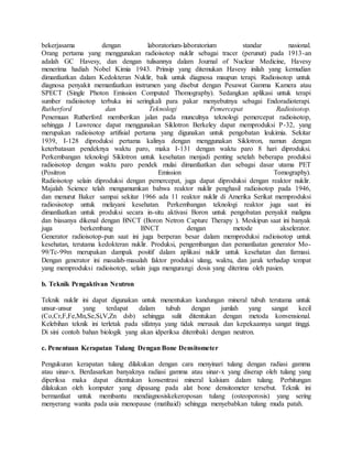 bekerjasama dengan laboratorium-laboratorium standar nasional.
Orang pertama yang menggunakan radioisotop nuklir sebagai tracer (perunut) pada 1913-an
adalah GC Havesy, dan dengan tulisannya dalam Journal of Nuclear Medicine, Havesy
menerima hadiah Nobel Kimia 1943. Prinsip yang ditemukan Havesy inilah yang kemudian
dimanfaatkan dalam Kedokteran Nuklir, baik untuk diagnosa maupun terapi. Radioisotop untuk
diagnosa penyakit memanfaatkan instrumen yang disebut dengan Pesawat Gamma Kamera atau
SPECT (Single Photon Emission Computed Thomography). Sedangkan aplikasi untuk terapi
sumber radioisotop terbuka ini seringkali para pakar menyebutnya sebagai Endoradioterapi.
Rutherford dan Teknologi Pemercepat Radioisotop.
Penemuan Rutherford memberikan jalan pada munculnya teknologi pemercepat radioisotop,
sehingga J Lawrence dapat menggunakan Siklotron Berkeley dapat memproduksi P-32, yang
merupakan radioisotop artifisial pertama yang digunakan untuk pengobatan leukimia. Sekitar
1939, I-128 diproduksi pertama kalinya dengan menggunakan Siklotron, namun dengan
keterbatasan pendeknya waktu paro, maka I-131 dengan waktu paro 8 hari diproduksi.
Perkembangan teknologi Siklotron untuk kesehatan menjadi penting setelah beberapa produksi
radioisotop dengan waktu paro pendek mulai dimanfaatkan dan sebagai dasar utama PET
(Positron Emission Tomography).
Radioisotop selain diproduksi dengan pemercepat, juga dapat diproduksi dengan reaktor nuklir.
Majalah Science telah mengumumkan bahwa reaktor nuklir penghasil radioisotop pada 1946,
dan menurut Baker sampai sekitar 1966 ada 11 reaktor nuklir di Amerika Serikat memproduksi
radiosisotop untuk melayani kesehatan. Perkembangan teknologi reaktor juga saat ini
dimanfaatkan untuk produksi secara in-situ aktivasi Boron untuk pengobatan penyakit maligna
dan biasanya dikenal dengan BNCT (Boron Netron Capture Therapy ). Meskipun saat ini banyak
juga berkembang BNCT dengan metode akselerator.
Generator radioisotop-pun saat ini juga berperan besar dalam memproduksi radioisotop untuk
kesehatan, terutama kedokteran nuklir. Produksi, pengembangan dan pemanfaatan generator Mo-
99/Tc-99m merupakan dampak positif dalam aplikasi nuklir untuk kesehatan dan farmasi.
Dengan generator ini masalah-masalah faktor produksi ulang, waktu, dan jarak terhadap tempat
yang memproduksi radioisotop, selain juga mengurangi dosis yang diterima oleh pasien.
b. Teknik Pengaktivan Neutron
Teknik nuklir ini dapat digunakan untuk menentukan kandungan mineral tubuh terutama untuk
unsur-unsur yang terdapat dalam tubuh dengan jumlah yang sangat kecil
(Co,Cr,F,Fe,Mn,Se,Si,V,Zn dsb) sehingga sulit ditentukan dengan metoda konvensional.
Kelebihan teknik ini terletak pada sifatnya yang tidak merusak dan kepekaannya sangat tinggi.
Di sini contoh bahan biologik yang akan idperiksa ditembaki dengan neutron.
c. Penentuan Kerapatan Tulang Dengan Bone Densitometer
Pengukuran kerapatan tulang dilakukan dengan cara menyinari tulang dengan radiasi gamma
atau sinar-x. Berdasarkan banyaknya radiasi gamma atau sinar-x yang diserap oleh tulang yang
diperiksa maka dapat ditentukan konsentrasi mineral kalsium dalam tulang. Perhitungan
dilakukan oleh komputer yang dipasang pada alat bone densitometer tersebut. Teknik ini
bermanfaat untuk membantu mendiagnosiskekeroposan tulang (osteoporosis) yang sering
menyerang wanita pada usia menopause (matihaid) sehingga menyebabkan tulang muda patah.
 