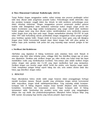 d. Three Dimensional Conformal Radiotheraphy (3d-Crt)
Terapi Radiasi dengan menggunakan sumber radiasi tertutup atau pesawat pembangkit radiasi
telah lama dikenal untuk pengobatan penyakit kanker. Perkembangan teknik elektronika maju
dan peralatan komputer canggih dalam dua dekade ini telah membawa perkembangan pesat
dalam teknologi radioterapi. Dengan menggunakan pesawat pemercepat partikel generasi
terakhir telah dimungkinkan untuk melakukan radioterapi kanker dengan sangat presisi dan
tingkat keselamatan yang tinggi melalui kemampuannya yang sangat selektif untuk membatasi
bentuk jaringan tumor yang akan dikenai radiasi, memformulasikan serta memberikan paparan
radiasi dengan dosis yang tepat pada target. Dengan memanfaatkan teknologi 3D-CRT ini sejak
tahun 1985 telah berkembang metoda pembedahan dengan menggunakan radiasi pengion sebagai
pisau bedahnya (gamma knife). Dengan teknik ini kasus-kasus tumor ganas yang sulit dijangkau
dengan pisau bedah konvensional menjadi dapat diatasi dengan baik oleh pisau gamma ini,
bahkan tanpa perlu membuka kulit pasien dan yang terpenting tanpa merusak jaringan di luar
target.
e. Sterilisasi Alat Kedokteran
Alat/bahan yang digunakan di bidang kedokteran pada umumnya harus steril. Banyak di
antaranya yang tidak tahan terhadap panas, sehingga tidak bisa disterilkan dengan uap air panas
atau dipanaskan. Demikian pula sterilisasi dengan gas etilen oksida atau bahan kimia lain dapat
menimbulkan residu yang membahayakan kesehatan. Satu-satunya jalan adalah sterilisasi dengan
radiasi, dengan sinar gamma dan Co-60 yang dapat memberikan hasil yang memuaskan.
Sterilisasi dengan cara tersebut sangat efektif, bersih dan praktis, serta biayanya sangat murah.
Untuk transpiantasi jaringan biologi seperti tulang dan urat, serta amnion chorion untuk luka
bakar, juga disterilkan dengan radiasi.
3. PENUTUP
Dapat dikemukakan bahwa teknik nuklir sangat berperan dalam penanggulangan berbagai
masalah kesehatan manusia. Banyak masalah yang sebelumnya dengan metode konvensional
tidak terpecahkan, dengan teknik nuklirdapatterpecahkan. Yang terpenting adalah kemajuan-
kemajuan baik di bidang diagnosis maupun terapi haruslah ditujukan untuk keselamatan,
kemudahan, kesembuhan dan kenyamanan pasien. Dengan kemajuan iptek di bidang
instrumentasi nuklir, bioteknologi dan produksi isotop umur pendek yang menguntungkan
ditinjau dan segi medik dan pendeteksian/pengukuran; diharapkan bahwa harapan hidup yang
lebih nyaman dan panjang bagi mereka yang terkena penyakit dapat tercapai.
 