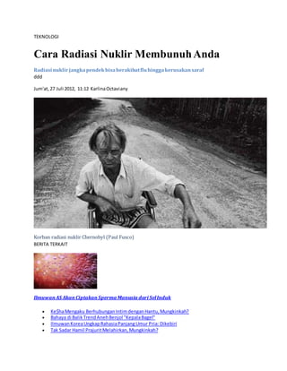 TEKNOLOGI
Cara Radiasi Nuklir MembunuhAnda
Radiasi nuklirjangkapendekbisaberakibatfluhinggakerusakansaraf
ddd
Jum'at,27 Juli 2012, 11:12 KarlinaOctaviany
Korban radiasi nuklir Chernobyl (Paul Fusco)
BERITA TERKAIT
IlmuwanAS AkanCiptakanSperma Manusia dari SelInduk
 Ke$haMengaku BerhubunganIntimdenganHantu,Mungkinkah?
 Bahaya di BalikTrendAnehBenjol "KepalaBagel"
 IlmuwanKoreaUngkapRahasiaPanjangUmur Pria: Dikebiri
 Tak Sadar Hamil PrajuritMelahirkan,Mungkinkah?
 