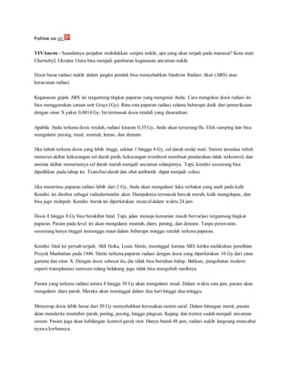 Follow us on
VIVAnews - Seandainya penjahat meledakkan senjata nuklir, apa yang akan terjadi pada manusia? Kota mati
Chernobyl, Ukraina Utara bisa menjadi gambaran keganasan ancaman nuklir.
Dosis besar radiasi nuklir dalam jangka pendek bisa menyebabkan Sindrom Radiasi Akut (ARS) atau
keracunan radiasi.
Keganasan gejala ARS ini tergantung tingkat paparan yang mengenai Anda. Cara mengukur dosis radiasi ini
bisa menggunakan satuan unit Grays (Gy). Rata-rata paparan radiasi selama beberapa detik dari pemeriksaan
dengan sinar X yakni 0,0014 Gy. Ini termasuk dosis rendah yang disarankan.
Apabila Anda terkena dosis rendah, radiasi kisaran 0,35 Gy, Anda akan terserang flu. Efek samping lain bisa
mengalami pusing, mual, muntah, lemas, dan demam.
Jika tubuh terkena dosis yang lebih tinggi, sekitar 1 hingga 4 Gy, sel darah mulai mati. Sistem imunitas tubuh
menurun akibat kekurangan sel darah putih, kekurangan trombosit membuat pendarahan tidak terkontrol, dan
anemia akibat menurunnya sel darah merah menjadi ancaman selanjutnya. Tapi, kondisi seseorang bisa
dipulihkan pada tahap ini. Transfusi darah dan obat antibiotik dapat menjadi solusi.
Jika menerima paparan radiasi lebih dari 2 Gy, Anda akan mengalami luka terbakar yang aneh pada kulit.
Kondisi ini disebut sebagai radiodermatitis akut. Dampaknya termasuk bercak merah, kulit mengelupas, dan
bisa juga melepuh. Kondisi buruk ini diperkirakan munculdalam waktu 24 jam.
Dosis 4 hingga 8 Gy bisa berakibat fatal. Tapi, jalan menuju kematian masih bervariasi tergantung tingkat
paparan. Pasien pada level ini akan mengalami muntah, diare, pening, dan demam. Tanpa perawatan,
seseorang hanya tinggal menunggu maut dalam beberapa minggu setelah terkena paparan.
Kondisi fatal ini pernah terjadi. Ahli fisika, Louis Slotin, meninggal karena ARS ketika melakukan penelitian
Proyek Manhattan pada 1946. Slotin terkena paparan radiasi dengan dosis yang diperkirakan 10 Gy dari sinar
gamma dan sinar X. Dengan dosis sebesar itu, dia tidak bisa bertahan hidup. Bahkan, pengobatan modern
seperti transplantasi sumsum tulang belakang juga tidak bisa mengubah nasibnya.
Pasien yang terkena radiasi antara 8 hingga 30 Gy akan mengalami mual. Dalam waktu satu jam, pasien akan
mengalami diare parah. Mereka akan meninggal dalam dua hari hingga dua minggu.
Menyerap dosis lebih besar dari 30 Gy menyebabkan kerusakan sistem saraf. Dalam hitungan menit, pasien
akan menderita muntaber parah, pening, pusing, hingga pingsan. Kejang dan tremor sudah menjadi ancaman
umum. Pasien juga akan kehilangan kontrol gerak otot. Hanya butuh 48 jam, radiasi nuklir langsung mencabut
nyawa korbannya.
 