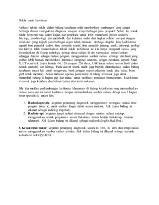 Nuklir untuk kesehatan
Aplikasi teknik nuklir dalam bidang kesehatan telah memberikan sumbangan yang sangat
berharga dalam menegakkan diagnosis maupun terapi berbagai jenis penyakit. Selain itu, teknik
nuklir berperan pula dalam kajian dan penelitian untuk lebih memahami proses anatomi,
fisiologi, patofisiologi, dan metabolik dari kelainan mulai dari tingkat selluler sampai dengan
molekuler yang terjadi pada berbagai organ tubuh manusia. Berbagai disiplin ilmu kedokteran
seperti ilmu penyakit dalam, ilmu penyakit syaraf, ilmu penyakit jantung, anak, onkologi, urologi
dan lainnya telah memanfaatkan teknik nuklir ini.Selama ini kita hanya mengenal radiasi yang
dimanfaatkan di bidang radiologi, prinsip dasar radiasi di sini merupakan proses ionisasi
sehingga dikenal sebagai radiasi pengion, menggunakan sumber radiasi tertutup, dan hasil yang
terlihat lebih banyak memberikan informasi mengenai anatomi, dengan peralatan seperti; Sinar
X, CT scan baik dalam bentuk 64, 128 maupun 256 slices, USG (non radiasi namun hasil dalam
bentuk anatomi) dan lainnya. Pada saat ini teknik nuklir juga banyak dimanfaatkan dalam bidang
kesehatan antara lain untuk pengaweta; bank jaringan seperti placenta untuk luka bakar, bone
graft untuk menutupi bekas tindakan operasi pada tumor di tulang termasuk juga untuk
menambal rahang di bagian gigi dan mulut, untuk sterilisasi peralatan instrumentasi kedokteran
termasuk juga kondom dan bahan- bahan obat serta makanan.
Bila kita melihat perkembangan ke ilmuan khususnya di bidang kedokteran yang memanfaatkan
radiasi pada saat ini sudah keilmuan dengan memanfaatkan sumber radiasi dibagi atas 3 bagian
besar spesialistik antara lain;
1. Radiodiagnostik; kegiatan penunjang diagnostik menggunakan perangkat radiasi sinar
pengion (sinar x), untuk melihat fungsi tubuh secara anatomi. Ahli dalam bidang ini
dikenal sebagai radiolog (Sp.Rad).
2. Radioterapi; kegiatan terapi radiasi eksternal dengan sumber radiasi tertutup,
menggunakan teknik penyinaran secara fraksinasi. dalam bentuk brakiterapi maupun
teleterapi. Ahli dalam bidang ini dikenal sebagai radioonkolog(Sp.Rad.Onk).
3. Kedokteran nuklir; kegiatan penunjang diagnostik secara in- vivo, in- vitro dan terapi radiasi
interna menggunakan sumber radiasi terbuka. Ahli dalam bidang ini dikenal sebagai spesialis
kedokteran nuklir(Sp.KN).
 
