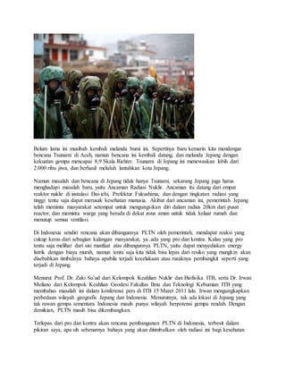 Belum lama ini musibah kembali melanda bumi ini. Sepertinya baru kemarin kita mendengar
bencana Tsunami di Aceh, namun bencana ini kembali datang, dan melanda Jepang dengan
kekuatan gempa mencapai 8,9 Skala Richter. Tsunami di Jepang ini menewaskan lebih dari
2.000 ribu jiwa, dan berhasil meluluh lantahkan kota Jepang.
Namun masalah dan bencana di Jepang tidak hanya Tsunami, sekarang Jepang juga harus
menghadapi masalah baru, yaitu Ancaman Radiasi Nuklir. Ancaman itu datang dari empat
reaktor nuklir di instalasi Dai-ichi, Prefektur Fukushima, dan dengan tingkatan radiasi yang
tinggi tentu saja dapat merusak kesehatan manusia. Akibat dari ancaman ini, pemerintah Jepang
telah meminta masyarakat setempat untuk mengungsikan diri dalam radius 20km dari pusat
reactor, dan meminta warga yang berada di dekat zona aman untuk tidak keluar rumah dan
menutup semua ventilasi.
Di Indonesia sendiri rencana akan dibangunnya PLTN oleh pemerintah, mendapat reaksi yang
cukup keras dari sebagian kalangan masyarakat, ya..ada yang pro dan kontra. Kalau yang pro
tentu saja melihat dari sisi manfaat atas dibangunnya PLTN, yaitu dapat menyediakan energy
listrik dengan biaya murah, namun tentu saja kita tidak bisa lepas dari resiko yang mungkin akan
disebabkan timbulnya bahaya apabila terjadi kecelakaan atau rusaknya pembangkit seperti yang
terjadi di Jepang.
Menurut Prof. Dr. Zaki Su’ud dari Kelompok Keahlian Nuklir dan Biofisika ITB, serta Dr. Irwan
Meilano dari Kelompok Keahlian Geodesi Fakultas Ilmu dan Teknologi Kebumian ITB yang
membahas masalah ini dalam konferensi pers di ITB 15 Maret 2011 lalu. Irwan mengungkapkan
perbedaan wilayah geografis Jepang dan Indonesia. Menurutnya, tak ada lokasi di Jepang yang
tak rawan gempa sementara Indonesia masih punya wilayah berpotensi gempa rendah. Dengan
demikian, PLTN masih bisa dikembangkan.
Terlepas dari pro dan kontra akan rencana pembangunan PLTN di Indonesia, terbesit dalam
pikiran saya, apa sih sebenarnya bahaya yang akan ditimbulkan oleh radiasi ini bagi kesehatan
 