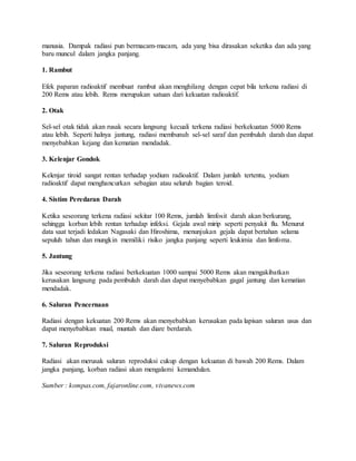 manusia. Dampak radiasi pun bermacam-macam, ada yang bisa dirasakan seketika dan ada yang
baru muncul dalam jangka panjang.
1. Rambut
Efek paparan radioaktif membuat rambut akan menghilang dengan cepat bila terkena radiasi di
200 Rems atau lebih. Rems merupakan satuan dari kekuatan radioaktif.
2. Otak
Sel-sel otak tidak akan rusak secara langsung kecuali terkena radiasi berkekuatan 5000 Rems
atau lebih. Seperti halnya jantung, radiasi membunuh sel-sel saraf dan pembuluh darah dan dapat
menyebabkan kejang dan kematian mendadak.
3. Kelenjar Gondok
Kelenjar tiroid sangat rentan terhadap yodium radioaktif. Dalam jumlah tertentu, yodium
radioaktif dapat menghancurkan sebagian atau seluruh bagian teroid.
4. Sistim Peredaran Darah
Ketika seseorang terkena radiasi sekitar 100 Rems, jumlah limfosit darah akan berkurang,
sehingga korban lebih rentan terhadap infeksi. Gejala awal mirip seperti penyakit flu. Menurut
data saat terjadi ledakan Nagasaki dan Hiroshima, menunjukan gejala dapat bertahan selama
sepuluh tahun dan mungkin memiliki risiko jangka panjang seperti leukimia dan limfoma.
5. Jantung
Jika seseorang terkena radiasi berkekuatan 1000 sampai 5000 Rems akan mengakibatkan
kerusakan langsung pada pembuluh darah dan dapat menyebabkan gagal jantung dan kematian
mendadak.
6. Saluran Pencernaan
Radiasi dengan kekuatan 200 Rems akan menyebabkan kerusakan pada lapisan saluran usus dan
dapat menyebabkan mual, muntah dan diare berdarah.
7. Saluran Reproduksi
Radiasi akan merusak saluran reproduksi cukup dengan kekuatan di bawah 200 Rems. Dalam
jangka panjang, korban radiasi akan mengalami kemandulan.
Sumber : kompas.com, fajaronline.com, vivanews.com
 