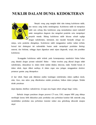 NUKLIR DALAM DUNIA KEDOKTERAN
Banyak orang yang mungkin tidak tahu tentang kedokteran nuklir,
dan merasa asing ketika mendengarnya. Kedokteran nuklir ini merupakan
salah satu cabang ilmu kedokteran yang memanfaatkan materi radioaktif
untuk menegakkan diagnosis dan mengobati penderita serta mempelajari
penyakit manula. Bidang kedokteran nuklir laksana sebuah segitiga
dengan radiofarmaka, instrument, dan masalah biomedik sebagai sisi-
sisinya, serta penderita ditengahnya. Kedokteran nuklir menggunakan sumber radiasi terbuka
berasal dari disintegrasi inti radionuklida buatan untuk mempelajari perubahan fisiologi,
anatomi, dan biokimia, sehingga dapat digunakan untuk tujuan diagnostik, terapi, dan penelitian
kedokteran.
Keunggulan kedokteran nuklir terletak pada kemampuannya mendeteksi bahan bahan
yang ditandai dengan perunut radioaktif. Bahan – bahan tersebut yang dikenal dengan istilah
radiofarmaka, dimasukkan ke dalam tubuh melalui inhalasi, intravena, mulut. Setelah berada di
dalam tubuh, dapat diikuti nasibnya di dalam organ atau jaringan menggunakan detektor
pemancar gamma yang ditempatkan
di luar tubuh. Dapat pula dilakukan analisis kandungan radiofarmaka dalam cuplikan darah,
urine, feses, atau udara yang dihembuskan melalui pernafasan, bahkan dalam jaringan. Melalui
teknik pencitraan
dapat dipantau distribusi radioaktivitas di organ atau bagian tubuh sebagai fungsi waktu.
Berbeda dengan pencitraan dengan pesawat CT-scan, USG, maupun MRI yang sifatnya
morfologik karena lebih didasarkan pada perubahan atau perbedaan karakter fisik anatomik yang
menimbulkan perubahan atau perbedaan transmisi radiasi atau gelombang ultrasonik ataupun
sinyal
 