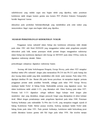 radiofrekwensi yang melalui organ atau bagian tubuh yang diperiksa, maka pencitraan
kedokteran nuklir dengan kamera gamma atau kamera PET (Positron Emission Tomography)
bersifat fungsional karena
didasarkan pada perubahan biokimiawifisiologik yang menimbulkan pola emisi radiasi yang
mencerminkan fungsi organ atau bagian tubuh yang diperiksa.
SEJARAH PERKEMBANGAN KEDOKTERAN NUKLIR
Penggunaan isotop radioaktif dalam biologi dan kedokteran sebenarnya telah dimulai
pada tahun 1901 oleh Henri DANLOS yang menggunakan radium untuk pengobatan penyakit
tuberculosis pada kulit, namun penerapan teknik perunut dengan menggunakan radioisotop
dalam biologi dan kedokteran dipelopori oleh George de HEVESY pada tahun 1920an, waktu itu
digunakan radioisotop alamiah. Dalam
perkembangan selanjutnya digunakan radioisotop buatan.
Seorang ahli kimia berkebangsaan Hongaria, George Hevesy, pada tahun 1923 mengukur
distribusi timbal (Pb) radioaktif dengan jalan memasukkan Pb-210 dan Pb-212 pada batang dan
akar kacang dalam jumlah yang tidak menimbulkan efek toksik pada tanaman. Pada tahun 1924,
dipelajari distribusi Pb dan Bismut (Bi) pada hewan percobaan. ini merupakan langkah pertama
penggunaan perunut untuk penelitian biomedik, sehingga pada tahun 1943 George Hevesy
mendapat hadiah Nobel di bidang Kimia. Radionuklida pertama yang digunakan secara luas
dalam kedokteran nuklir adalah I-131, yang ditemukan oleh Glenn Seaborg pada tahun 1937.
Pertama kali I-131 digunakan sebagai indikator fungsi kelenjar tiroid dengan jalan
mendeteksi sinar yang diemisikan, dengan pencacah Geiger yang ditempatkan di dekat kelenjar
tiroid. Diikuti dengan pemakaiannya untuk pengobatan hipertiroid pada tahun 1940. Penemuan
Seaborg berikutnya yaitu radionuklida Tc-99m dan Co-60, yang merupakan tonggak sejarah di
bidang Kedokteran Nuklir. Berkat jasanya tersebut, Seaborg mendapat hadiah Nobel untuk
bidang Kimia pada tahun 1951. Pada periode berikutnya, kedokteran nuklir berkembang pesat
setelah ditemukan kamera gamma oleh Hal Anger pada tahun 1958. Alat tersebut mampu
 