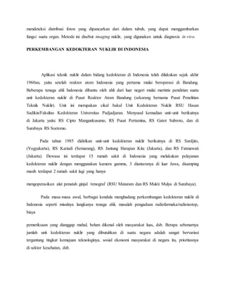 mendeteksi distribusi foton yang dipancarkan dari dalam tubuh, yang dapat menggambarkan
fungsi suatu organ. Metode ini disebut imaging nuklir, yang digunakan untuk diagnosis in vivo.
PERKEMBANGAN KEDOKTERAN NUKLIR DI INDONESIA
Aplikasi teknik nuklir dalam bidang kedokteran di Indonesia telah dilakukan sejak akhir
1960an, yaitu setelah reaktor atom Indonesia yang pertama mulai beroperasi di Bandung.
Beberapa tenaga ahli Indonesia dibantu oleh ahli dari luar negeri mulai merintis pendirian suatu
unit kedokteran nuklir di Pusat Reaktor Atom Bandung (sekarang bernama Pusat Penelitian
Teknik Nuklir). Unit ini merupakan cikal bakal Unit Kedokteran Nuklir RSU Hasan
Sadikin/Fakultas Kedokteran Universitas Padjadjaran. Menyusul kemudian unit-unit berikutnya
di Jakarta yaitu: RS Cipto Mangunkusumo, RS Pusat Pertamina, RS Gatot Subroto, dan di
Surabaya RS Soetomo.
Pada tahun 1985 didirikan unit-unit kedokteran nuklir berikutnya di RS Sardjito,
(Yogyakarta), RS Kariadi (Semarang), RS Jantung Harapan Kita (Jakarta), dan RS Fatmawati
(Jakarta). Dewasa ini terdapat 15 rumah sakit di Indonesia yang melakukan pelayanan
kedokteran nuklir dengan menggunakan kamera gamma, 3 diantaranya di luar Jawa, disamping
masih terdapat 2 rumah sakit lagi yang hanya
mengoperasikan alat penatah ginjal /renograf (RSU Mataram dan RS Mukti Mulya di Surabaya).
Pada masa-masa awal, berbagai kendala menghadang perkembangan kedokteran nuklir di
Indonesia seperti misalnya langkanya tenaga ahli, masalah pengadaan radiofarmaka/radioisotop,
biaya
pemeriksaan yang dianggap mahal, belum dikenal oleh masyarakat luas, dsb. Berapa sebenarnya
jumlah unit kedokteran nuklir yang dibutuhkan di suatu negara adalah sangat bervariasi
tergantung tingkat kemajuan teknologinya, sosial ekonomi masyarakat di negara itu, prioritasnya
di sektor kesehatan, dsb.
 