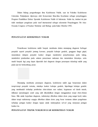 Dalam bidang pengembangan ilmu Kedokteran Nuklir, saat ini Fakultas Kedokteran
Univesitas Padjadjaran dipercaya oleh Konsorsium Ilmu-ilmu Kesehatan sebagai penyelenggara
Program Pendidikan Dokter Spesialis Kedokteran Nuklir di Indonesia. Selain itu, institusi ini pun
telah mendapat pengakuan pada taraf internasional sebagai sekretariat Penyelenggara 5th Asia-
Oceania Congress of Nuclear Medicine and Biology pada bulan Oktober 1992.
PEMANFAATAN KEDOKTERAN NUKLIR
Pemeriksaan kedokteran nuklir banyak membantu dalam menunjang diagnosis berbagai
penyakit seperti penyakit jantung koroner, penyakit kelenjar gondok, gangguan fungsi ginjal,
menentukan tahapan penyakit kanker dengan mendeteksi penyebarannya pada tulang,
mendeteksi pendarahan pada saluran pencernaan makanan dan menentukan lokasinya, serta
masih banyak lagi yang dapat diperoleh dari diagnosis dengan penerapan teknologi nuklir yang
pada saat ini berkembang pesat.
Disamping membantu penetapan diagnosis, kedokteran nuklir juga berperanan dalam
terapi-terapi penyakit tertentu, misalnya kanker kelenjar gondok, hiperfungsi kelenjar gondok
yang membandel terhadap pemberian obat-obatan non radiasi, keganasan sel darah merah,
inflamasi (peradangan) sendi yang sulit dikendalikan dengan menggunakan terapi obat-obatan
biasa. Bila untuk keperluan diagnosis, radioisotop diberikan dalam dosis yang sangat kecil, maka
dalam terapi radioisotop sengaja diberikan dalam dosis yang besar terutama dalam pengobatan
terhadap jaringan kanker dengan tujuan untuk melenyapkan sel-sel yang menyusun jaringan
kanker itu.
PEMANFAATAN TEKNIK NUKLIR DI LUAR KEDOKTERAN NUKLIR
 