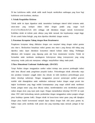Di luar kedokteran nuklir, teknik nuklir masih banyak memberikan sumbangan yang besar bagi
kedokteran serta kesehatan, misalnya:
1. Teknik Pengaktifan Elektron
Teknik nuklir ini dapat digunakan untuk menentukan kandungan mineral tubuh terutama untuk
unsur-unsur yang terdapat dalam tubuh dengan jumlah yang sangat kecil
(Co,Cr,F,Fe,Mn,Se,Si,V,Zn dsb) sehingga sulit ditentukan dengan metoda konvensional.
Kelebihan teknik ini terletak pada sifatnya yang tidak merusak dan kepekaannya sangat tinggi.
Di sini contoh bahan biologik yang akan diperiksa ditembaki dengan neutron.
2. Penentuan Kerapatan Tulang dengan Bone Densitometer
Pengukuran kerapatan tulang dilakukan dengan cara menyinari tulang dengan radiasi gamma
atau sinar-x. Berdasarkan banyaknya radiasi gamma atau sinar-x yang diserap oleh tulang yang
diperiksa maka dapat ditentukan konsentrasi mineral kalsium dalam tulang. Perhitungan
dilakukan oleh komputer yang dipasang pada alat bone densitometer tersebut. Teknik ini
bermanfaat untuk membantu mendiagnosis kekeroposan tulang (osteoporosis) yang sering
menyerang wanita pada usia menopause sehingga menyebabkan tulang muda patah.
3.Three Dimentional Conformal Radiotheraphy (3D-CRT)
Terapi Radiasi dengan menggunakan sumber radiasi tertutup atau pesawat pembangkit radiasi
telah lama dikenal untuk pengobatan penyakit kanker. Perkembangan teknik elektronika maju
dan peralatan komputer canggih dalam dua dekade ini telah membawa perkembangan pesat
dalam teknologi radioterapi. Dengan menggunakan pesawat pemercepat partikel generasi
terakhir telah dimungkinkan untuk melakukan radioterapi kanker dengan sangat presisi dan
tingkat keselamatan yang tinggi melalui kemampuannya yang sangat selektif untuk membatasi
bentuk jaringan tumor yang akan dikenai radiasi, memformulasikan serta memberikan paparan
radiasi dengan dosis yang tepat pada target. Dengan memanfaatkan teknologi 3D-CRT ini sejak
tahun 1985 telah berkembang metoda pembedahan dengan menggunakan radiasi pengion sebagai
pisau bedahnya (gamma knife). Dengan teknik ini kasus-kasus tumor ganas yang sulit dijangkau
dengan pisau bedah konvensional menjadi dapat diatasi dengan baik oleh pisau gamma ini,
bahkan tanpa perlu membuka kulit pasien dan yang terpenting tanpa merusak jaringan di luar
target.
 