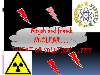 Aisyah and friends
       NUCLEAR…
THREAT OR SOLUTION…????
 