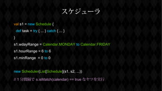 `
val s1 = new Schedule {
def task = try { ... } catch { ... }
}
s1.wdayRange = Calendar.MONDAY to Calendar.FRIDAY
s1.hourRange = 6 to 6
s1.minRange = 0 to 0
new Scheduler(List[Schedule](s1, s2, ...))
// 1 g s.isMatch(calendar) == true ʥĤg
 