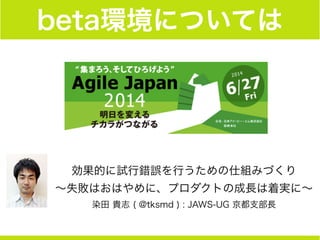 beta環境については
効果的に試行錯誤を行うための仕組みづくり
∼失敗はおはやめに、プロダクトの成長は着実に∼
染田 貴志 ( @tksmd ) : JAWS-UG 京都支部長
 