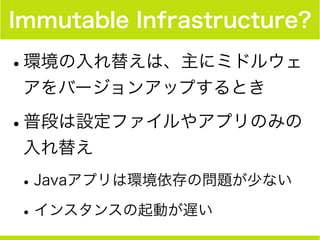 Immutable Infrastructure?
•環境の入れ替えは、主にミドルウェ
アをバージョンアップするとき
•普段は設定ファイルやアプリのみの
入れ替え
•Javaアプリは環境依存の問題が少ない
•インスタンスの起動が遅い
 
