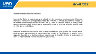 INVALIDEZ
Inoperatividad por invalidez (nulidad)
Como se ha dicho, la inexistencia y la nulidad son dos conceptos completamente diferentes.
Mientras la inexistencia corresponde al no ser del contrato, la nulidad es su falta de validez. En
la inoperatividad del contrato por nulidad, por lo tanto, el contrato surge a la vida jurídica,
pero su nacimiento está signado por un grave defecto que lo llevará a sucumbir ante el juicio
de valor que le hará el juez.
Entonces ¿Cuándo el contrato es nulo? Cuando le faltan los presupuestos de validez. Estos,
como se sabe, son diferentes a los requisitos de existencia. Sin embargo, es análisis de los
segundos depende de la configuración de los primeros: la invalidez implica la existencia; así
como la inoponibilidad, implica la existencia y la validez.
 