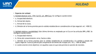 NULIDAD
• Especies de nulidad:
1. Nulidad absoluta (arts. 1741-1y2 CC; art. 899 Cco): Se configura cuando existe:
• a. Incapacidad absoluta.
• b. Ilicitud del objeto.
• c. Ilicitud de la causa.
• d. Omisión de la forma prevista para la validez establecida en consideración al tipo negocial: art. 1458 CC.
2. Nulidad relativa o anulabilidad: Este último término es empleado por el Cco en los artículos 899 y 900. Se
configura cuando existe:
• a. Incapacidad relativa.
• b. Vicios del consentimiento: error, fuerza o dolo.
• c. Omisión de la forma prevista para la validez establecida en consideración a la calidad o estado del
sujeto negocial: licencia judicial para enajenación de bienes del incapaz (art. 93 L. 1306 de 2009).
• d. Lesión enorme (vicio objetivo): en aquellos casos en que está prevista la sanción de rescisión.
 
