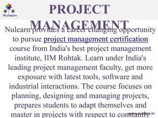 PROJECT
MANAGEMENT
www.nulearn.in
Nulearn provides a career changing opportunity
to pursue project management certification
course from India's best project management
institute, IIM Rohtak. Learn under India's
leading project management faculty, get more
exposure with latest tools, software and
industrial interactions. The course focuses on
planning, designing and managing projects,
prepares students to adapt themselves and
master in projects with respect to constantly
 