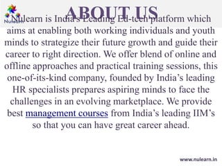 ABOUT USNulearn is India's Leading Ed-tech platform which
aims at enabling both working individuals and youth
minds to strategize their future growth and guide their
career to right direction. We offer blend of online and
offline approaches and practical training sessions, this
one-of-its-kind company, founded by India’s leading
HR specialists prepares aspiring minds to face the
challenges in an evolving marketplace. We provide
best management courses from India’s leading IIM’s
so that you can have great career ahead.
www.nulearn.in
 