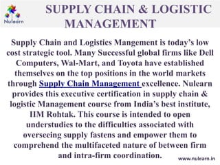 SUPPLY CHAIN & LOGISTIC
MANAGEMENT
www.nulearn.in
Supply Chain and Logistics Mangement is today’s low
cost strategic tool. Many Successful global firms like Dell
Computers, Wal-Mart, and Toyota have established
themselves on the top positions in the world markets
through Supply Chain Management excellence. Nulearn
provides this executive certification in supply chain &
logistic Management course from India’s best institute,
IIM Rohtak. This course is intended to open
understudies to the difficulties associated with
overseeing supply fastens and empower them to
comprehend the multifaceted nature of between firm
and intra-firm coordination.
 