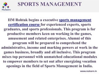 SPORTS MANAGEMENT
www.nulearn.in
IIM Rohtak begins a executive sports management
certification course for experienced experts, sports
graduates, and sports professionals. This program is for
productive members keen on working in the games,
amusement and related enterprises. Alumni of this
program will be prepared to comprehend the
administrative, income and marking powers at work in the
games business, broadly and all inclusive. This program
mixes top personnel with unmatched educational modules
to empower members to set out after energizing vocation
openings in the field of Sports Management in India.
 