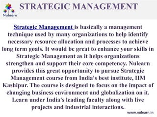 STRATEGIC MANAGEMENT
www.nulearn.in
Strategic Management is basically a management
technique used by many organizations to help identify
necessary resource allocation and processes to achieve
long term goals. It would be great to enhance your skills in
Strategic Management as it helps organizations
strengthen and support their core competency. Nulearn
provides this great opportunity to pursue Strategic
Management course from India's best institute, IIM
Kashipur. The course is designed to focus on the impact of
changing business environment and globalization on it.
Learn under India's leading faculty along with live
projects and industrial interactions.
 