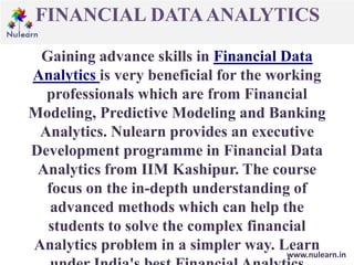 FINANCIAL DATAANALYTICS
www.nulearn.in
Gaining advance skills in Financial Data
Analytics is very beneficial for the working
professionals which are from Financial
Modeling, Predictive Modeling and Banking
Analytics. Nulearn provides an executive
Development programme in Financial Data
Analytics from IIM Kashipur. The course
focus on the in-depth understanding of
advanced methods which can help the
students to solve the complex financial
Analytics problem in a simpler way. Learn
 