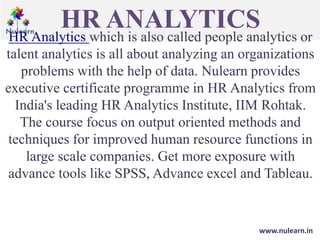 HR ANALYTICS
HR Analytics which is also called people analytics or
talent analytics is all about analyzing an organizations
problems with the help of data. Nulearn provides
executive certificate programme in HR Analytics from
India's leading HR Analytics Institute, IIM Rohtak.
The course focus on output oriented methods and
techniques for improved human resource functions in
large scale companies. Get more exposure with
advance tools like SPSS, Advance excel and Tableau.
www.nulearn.in
 