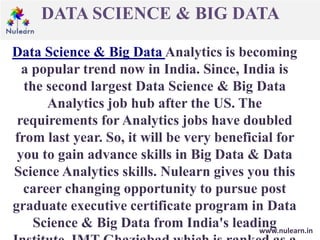 DATA SCIENCE & BIG DATA
www.nulearn.in
Data Science & Big Data Analytics is becoming
a popular trend now in India. Since, India is
the second largest Data Science & Big Data
Analytics job hub after the US. The
requirements for Analytics jobs have doubled
from last year. So, it will be very beneficial for
you to gain advance skills in Big Data & Data
Science Analytics skills. Nulearn gives you this
career changing opportunity to pursue post
graduate executive certificate program in Data
Science & Big Data from India's leading
 