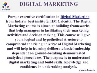 DIGITAL MARKETING
www.nulearn.in
Pursue executive certification in Digital Marketing
from India’s best institute, IIM Calcutta. The Digital
Marketing course is aimed at building frameworks
that help managers in facilitating their marketing
activities and decision making. This course will give
you a logical and hypothetical structure to
comprehend the rising universe of Digital Marketing
and will help in learning deliberate basic leadership
dependent on ground-breaking demonstrated
analytical procedures. The purpose is to understand
digital marketing and build skills, knowledge and
confidence in undertaking analysis.
 