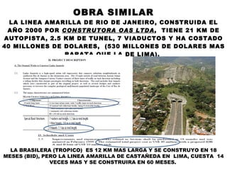 OBRA SIMILAR LA LINEA AMARILLA DE RIO DE JANEIRO, CONSTRUIDA EL AÑO 2000 POR  CONSTRUTORA OAS LTDA ,  TIENE 21 KM DE AUTOPISTA, 2.5 KM DE TUNEL, 7 VIADUCTOS Y HA COSTADO 40 MILLONES DE DOLARES,  (530 MILLONES DE DOLARES MAS BARATA QUE LA DE LIMA).  LA BRASILERA (TROPICO)  ES 12 KM MAS LARGA Y SE CONSTRUYO EN 18 MESES (BID), PERO LA LINEA AMARILLA DE CASTAÑEDA EN  LIMA, CUESTA  14 VECES MAS Y SE CONSTRUIRA EN 60 MESES.   