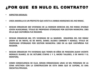 ¿POR QUE  ES NULO EL CONTRATO? ASPECTOS SOCIALES: LINEA AMARILLA ES UN PROYECTO QUE AFECTA A AMBAS MARGENES DEL RIO RIMAC.  DESEAN ERRADICAR 500 VIVIENDAS DE LA MARGEN DERECHA DEL RIO RIMAC (PUEBLO JOVEN HUASCARAN). TITULO DE PROPIEDAD OTORGADO POR GESTION MUNICIPAL 1983 EN LA QUE CASTAÑEDA FUE REGIDOR. DESEAN ERRADICAR MIL 375 VIVIENDAS DE LA MARGEN  IZQUIERDA DEL RIO RIMAC (AAHH 01 DE MAYO, 02 DE MAYO, DANIEL ALCIDES CARRION Y AGNOLI). TITULO DE PROPIEDAD OTORGADO POR GESTION MUNICIPAL 1983 EN LA QUE CASTAÑEDA FUE REGIDOR. DESEAN ERRADICAR 774 VIVIENDAS QUE TIENEN 40 AÑOS DE POSESION (AAHH VICENTE MORALES DUAREZ, 01 DE OCTUBRE ETAPAS 1 Y 2, MICRO TALLERES, 3 DE MAYO Y EL MONTON). COMO CONSECUENCIA DE ELLO, SERIAN ERRADICADAS UNAS 10 MIL PERSONAS DE LA ZONA AFECTADA CON LA CONSTRUCCION DE ESTA OBRA QUE SE SUPONE, ES UNA INICIATIVA PRIVADA. 
